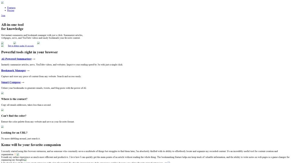 Kome: AI Summary and Bookmark Extension

Kome is an innovative browser extension designed to enhance your online reading experience. It combines two powerful features: AI summarization and bookmark management.

Key Features:

- AI Summarization: Automatically generates concise summaries of long articles or documents.
- Bookmark Management: Helps you organize and easily access saved web pages.

How It Works:

1. Install the Extension: Add Kome to your browser from the official extension store.
2. Read and Summarize: Open any article or document, click on the Kome icon, and let the AI summarize it for you.
3. Bookmark Articles: Save important articles directly to Kome for future reference.
4. Organize Bookmarks: Use folders and tags to categorize your bookmarks efficiently.

Benefits:

- Time-Saving: Quickly grasp the main points without reading the entire content.
- Improved Productivity: Easily find and revisit important information.
- User-Friendly Interface: Simple and intuitive design makes managing bookmarks a breeze.

Give Kome a try and streamline your online reading and bookmarking experience!