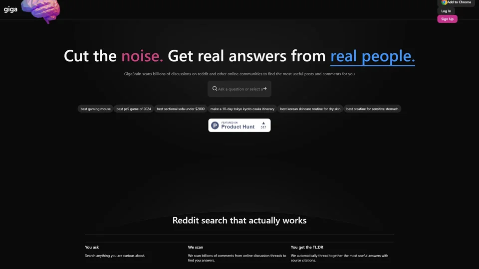 GigaBrain - Search Reddit and Other Communities for Answers from Real People

Search across Reddit and other communities to get answers from real people.  

Easily find discussions and insights from 100+ communities.  

Filter by date, relevance, and more to find what you need fast.  

Available as a browser plugin or API for seamless access.  

Get real-time search results from communities like Reddit, Quora, and more.